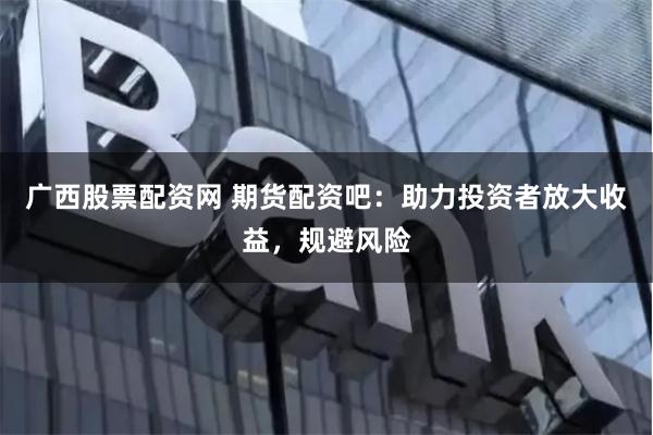 廣西股票配資網 期貨配資吧：助力投資者放大收益，規避風險